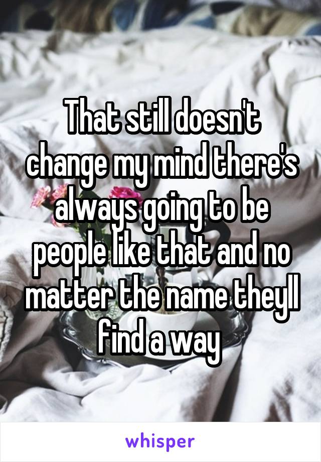 That still doesn't change my mind there's always going to be people like that and no matter the name theyll find a way 