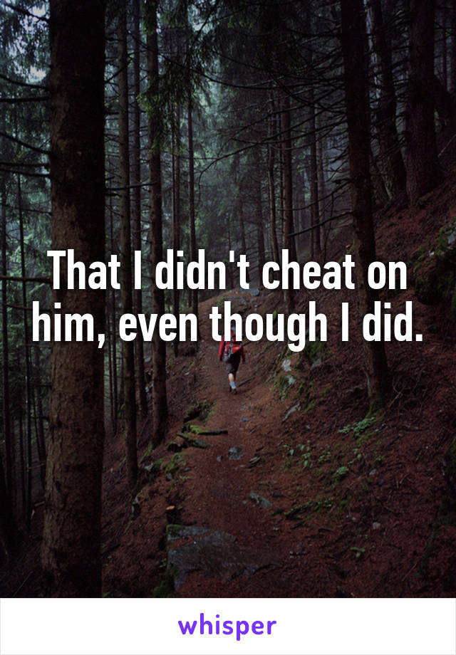 That I didn't cheat on him, even though I did.  