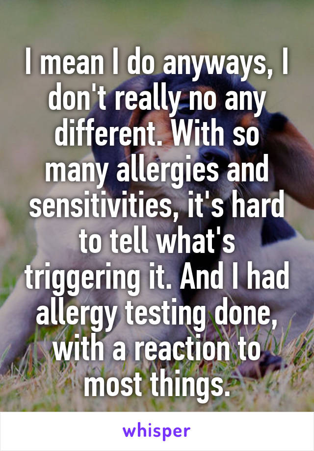 I mean I do anyways, I don't really no any different. With so many allergies and sensitivities, it's hard to tell what's triggering it. And I had allergy testing done, with a reaction to most things.