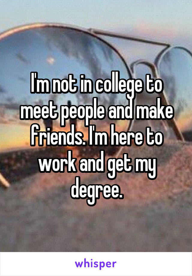 I'm not in college to meet people and make friends. I'm here to work and get my degree.