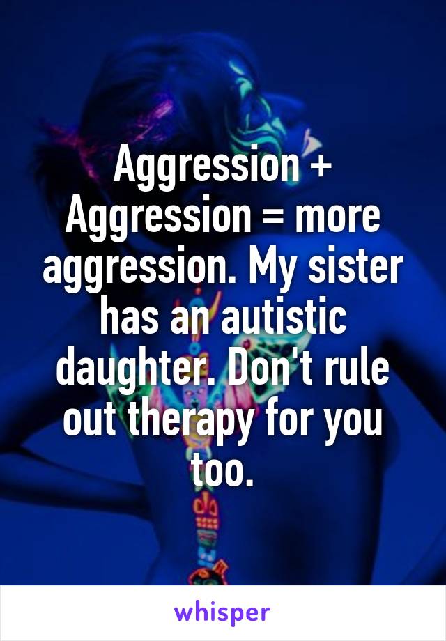 Aggression + Aggression = more aggression. My sister has an autistic daughter. Don't rule out therapy for you too.