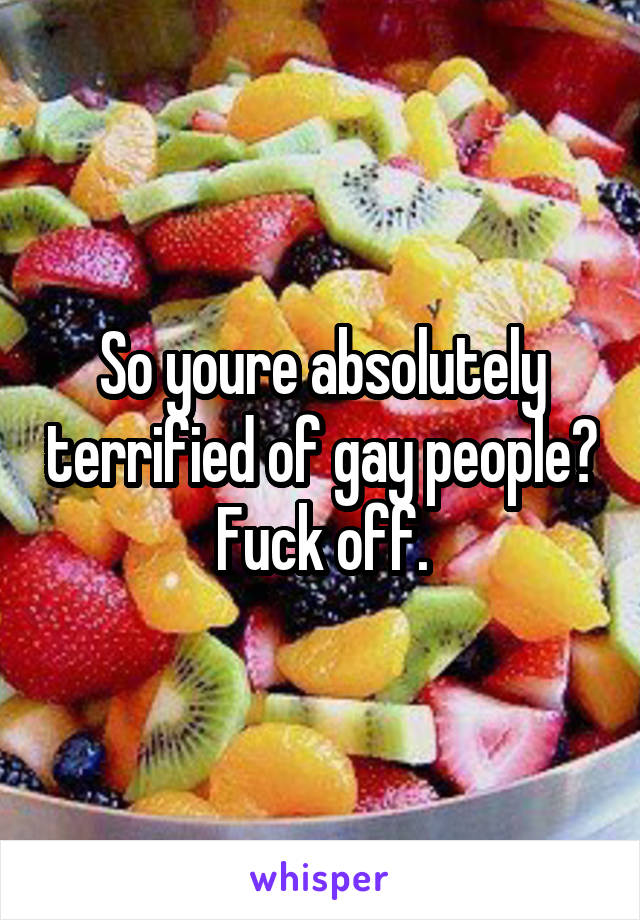 So youre absolutely terrified of gay people? Fuck off.