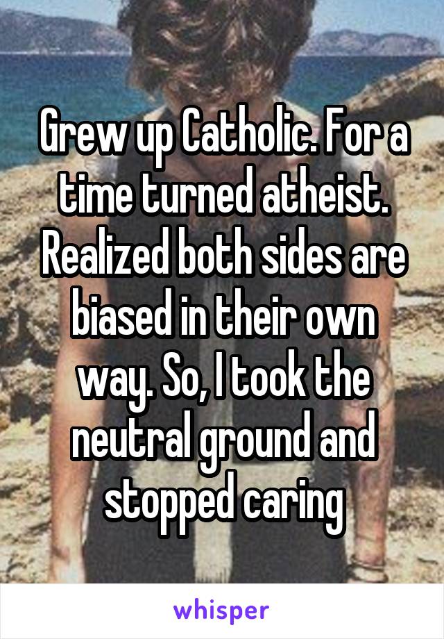 Grew up Catholic. For a time turned atheist. Realized both sides are biased in their own way. So, I took the neutral ground and stopped caring