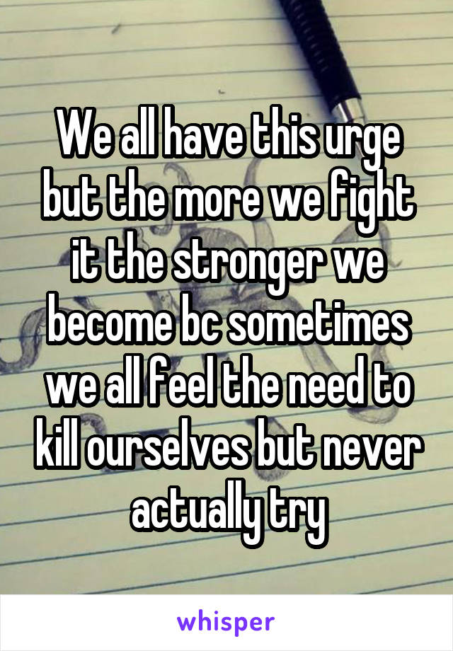 We all have this urge but the more we fight it the stronger we become bc sometimes we all feel the need to kill ourselves but never actually try