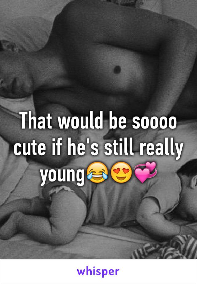 That would be soooo cute if he's still really young😂😍💞