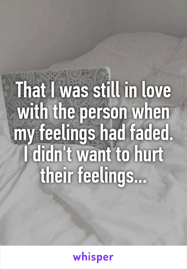 That I was still in love with the person when my feelings had faded. I didn't want to hurt their feelings...