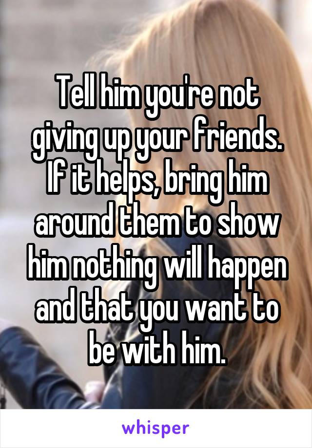 Tell him you're not giving up your friends. If it helps, bring him around them to show him nothing will happen and that you want to be with him.