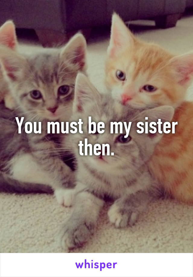 You must be my sister then.