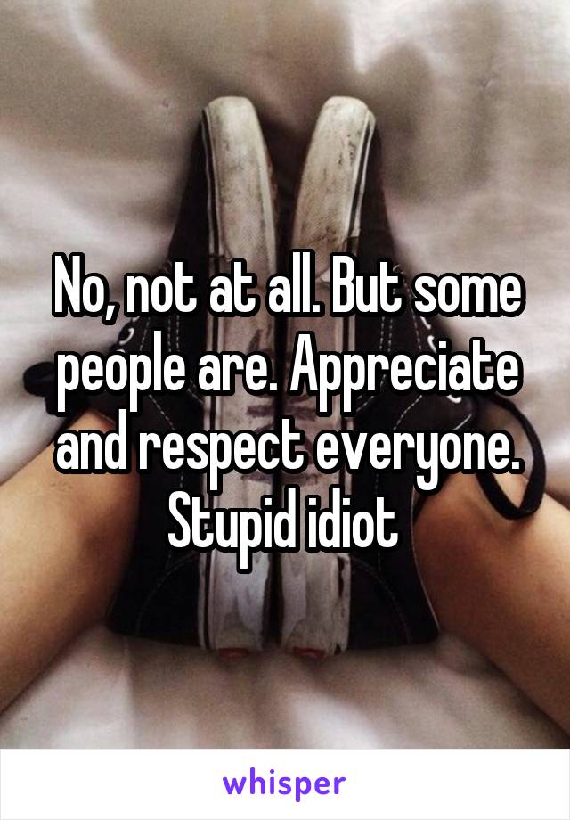 No, not at all. But some people are. Appreciate and respect everyone. Stupid idiot 
