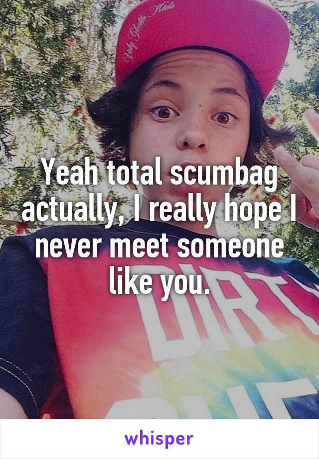 Yeah total scumbag actually, I really hope I never meet someone like you.