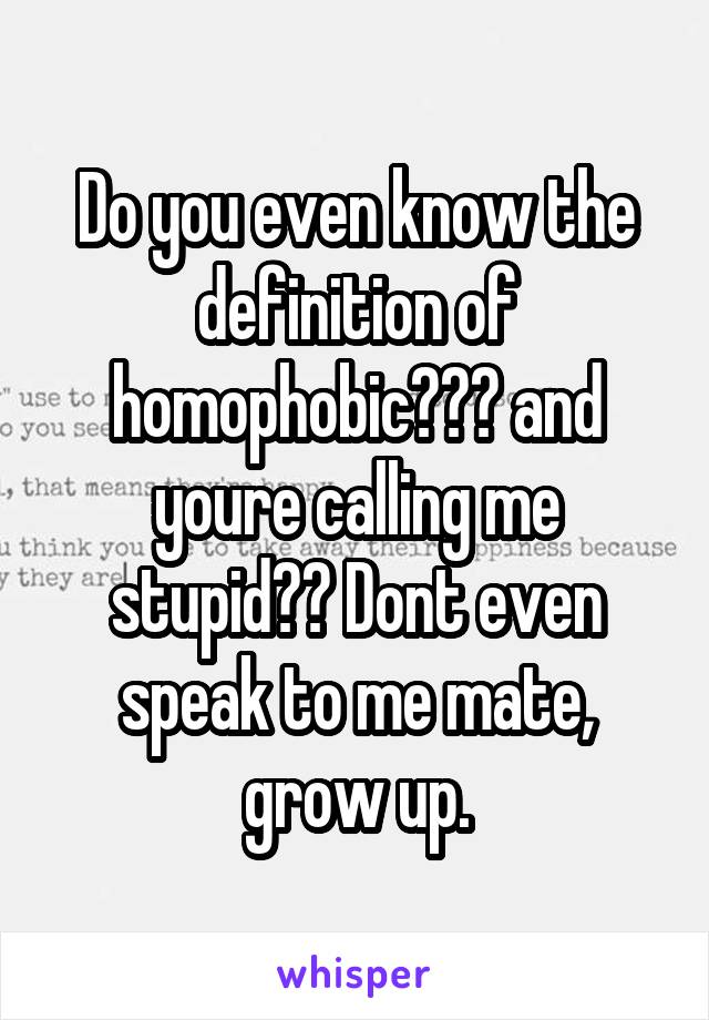 Do you even know the definition of homophobic??? and youre calling me stupid?? Dont even speak to me mate, grow up.