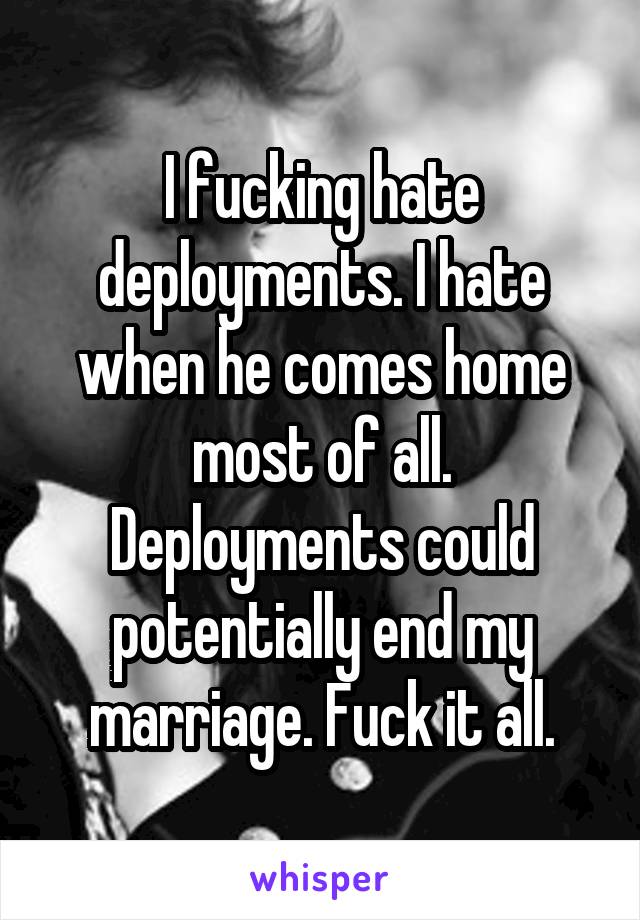 I fucking hate deployments. I hate when he comes home most of all. Deployments could potentially end my marriage. Fuck it all.