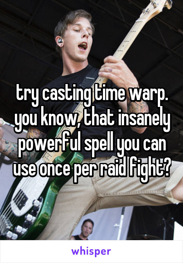 try casting time warp. you know, that insanely powerful spell you can use once per raid fight?