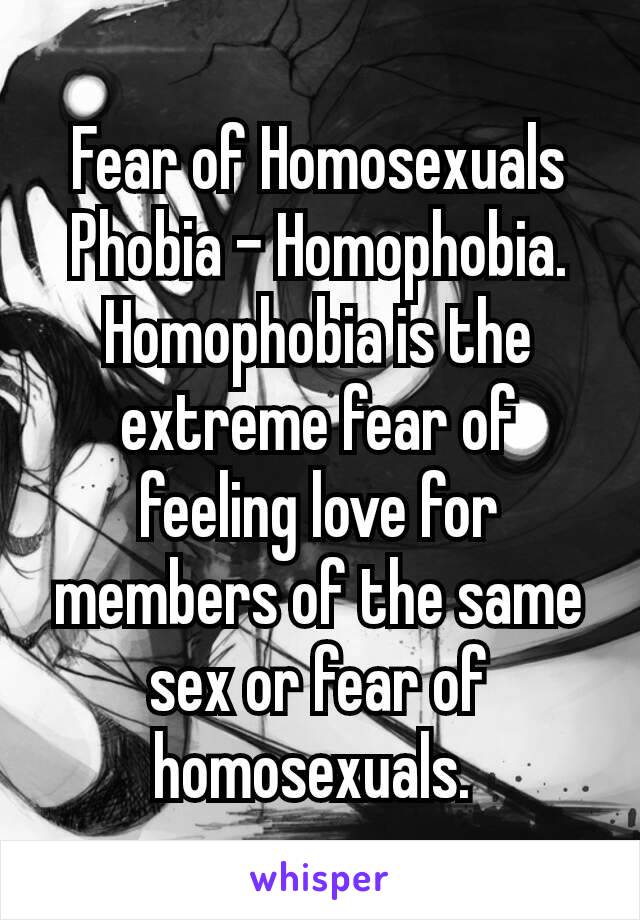 Fear of Homosexuals Phobia – Homophobia. Homophobia is the extreme fear of feeling love for members of the same sex or fear of homosexuals. 