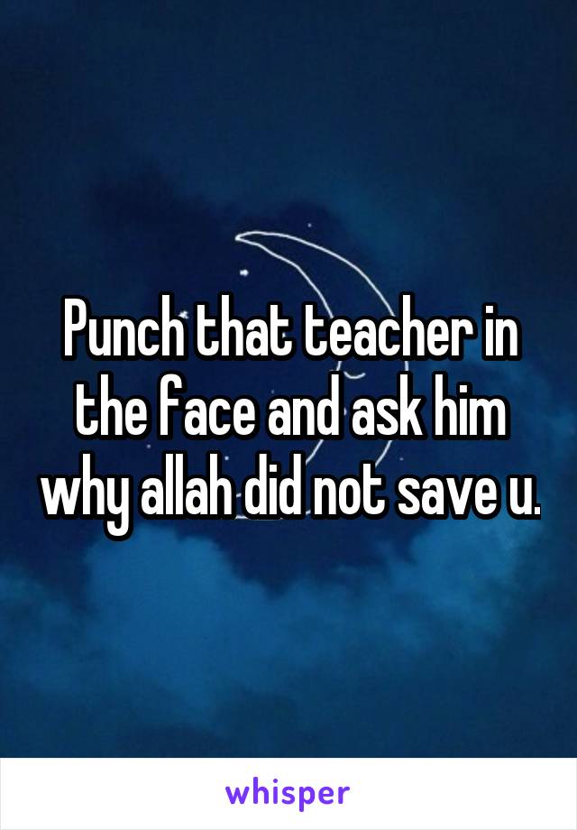 Punch that teacher in the face and ask him why allah did not save u.