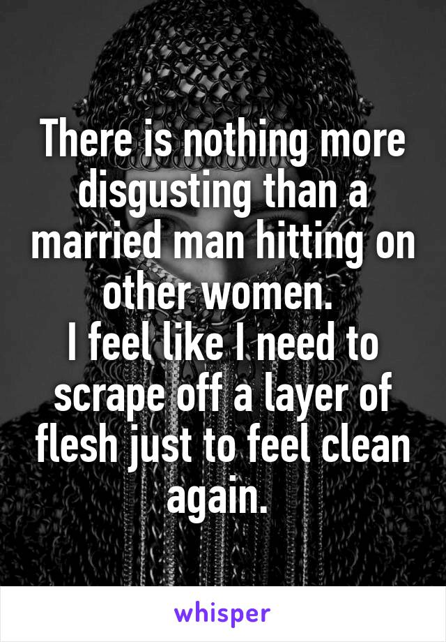 There is nothing more disgusting than a married man hitting on other women. 
I feel like I need to scrape off a layer of flesh just to feel clean again. 
