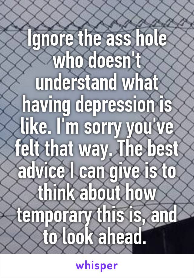 Ignore the ass hole who doesn't understand what having depression is like. I'm sorry you've felt that way. The best advice I can give is to think about how temporary this is, and to look ahead. 