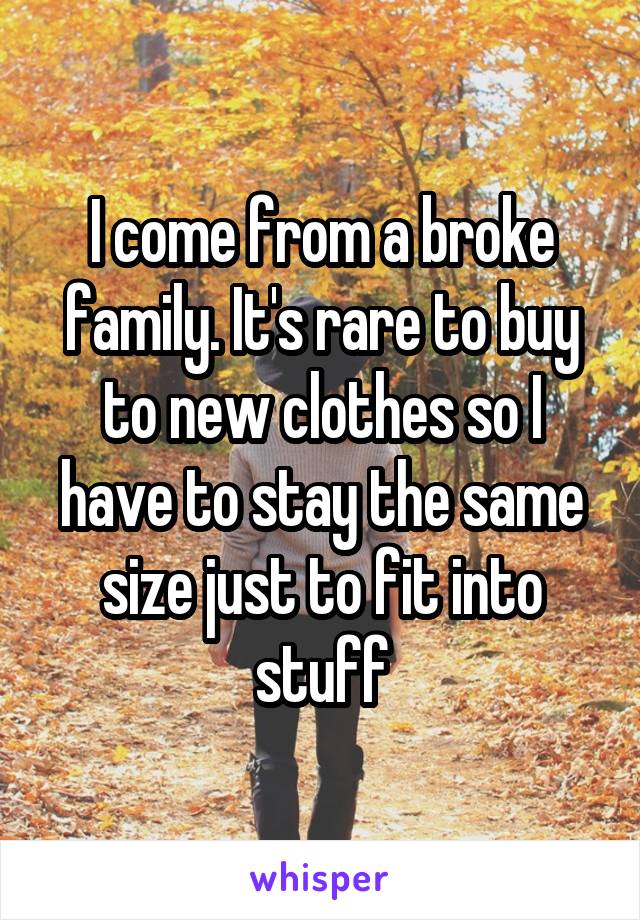 I come from a broke family. It's rare to buy to new clothes so I have to stay the same size just to fit into stuff