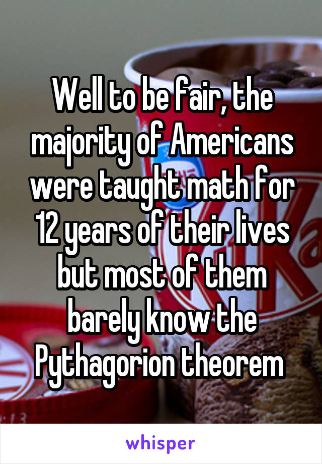 Well to be fair, the majority of Americans were taught math for 12 years of their lives but most of them barely know the Pythagorion theorem 