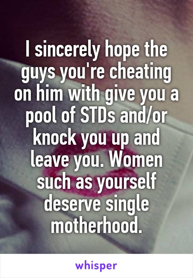 I sincerely hope the guys you're cheating on him with give you a pool of STDs and/or knock you up and leave you. Women such as yourself deserve single motherhood.