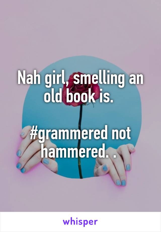 Nah girl, smelling an old book is. 

#grammered not hammered. . 