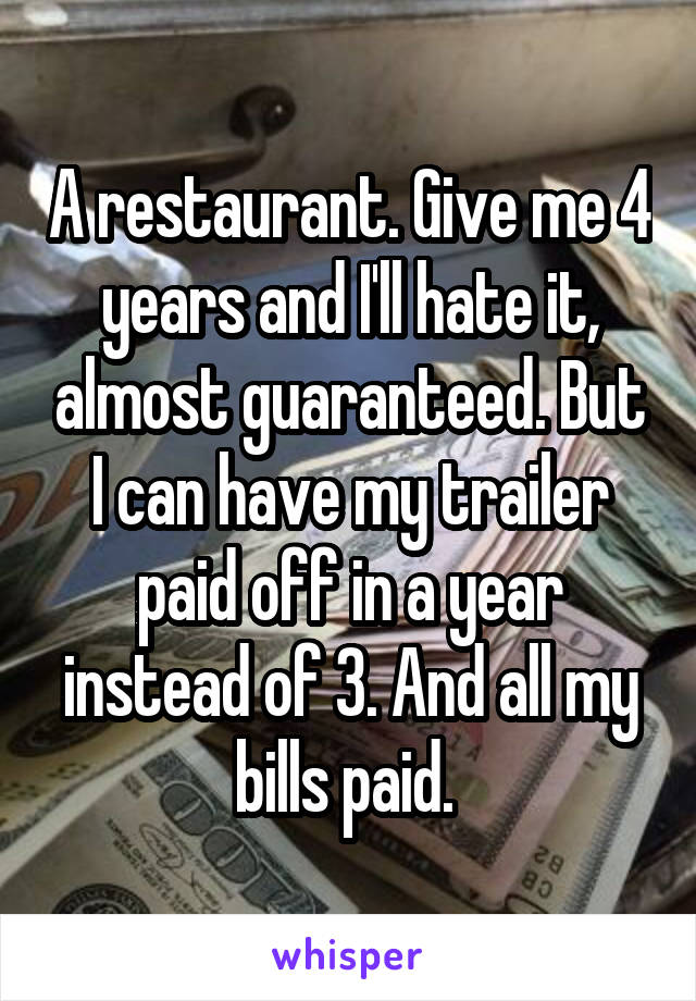 A restaurant. Give me 4 years and I'll hate it, almost guaranteed. But I can have my trailer paid off in a year instead of 3. And all my bills paid. 