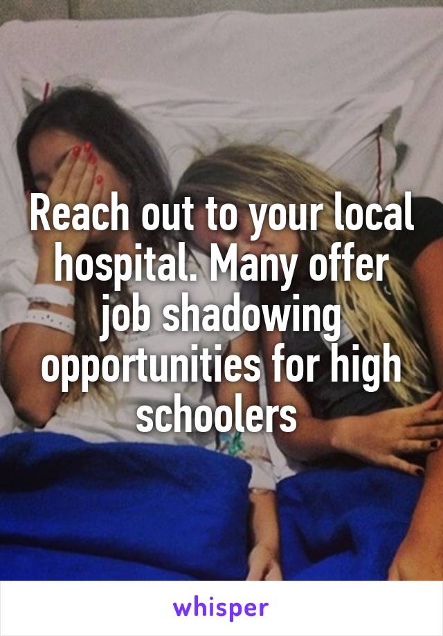 Reach out to your local hospital. Many offer job shadowing opportunities for high schoolers 