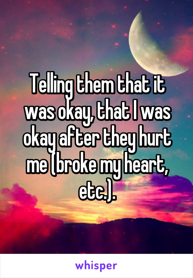 Telling them that it was okay, that I was okay after they hurt me (broke my heart, etc.).