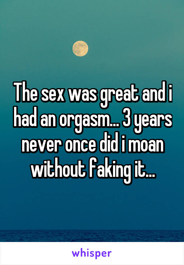 The sex was great and i had an orgasm... 3 years never once did i moan without faking it...