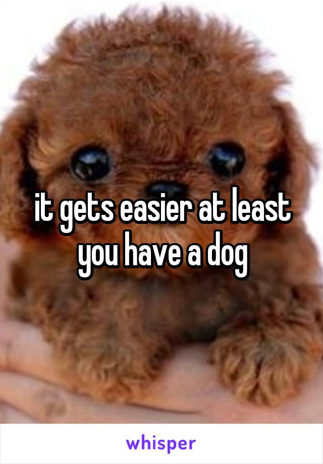 it gets easier at least you have a dog