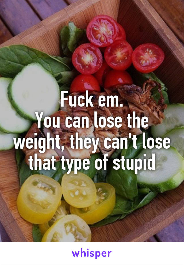 Fuck em.
You can lose the weight, they can't lose that type of stupid