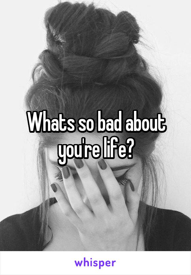 Whats so bad about you're life?