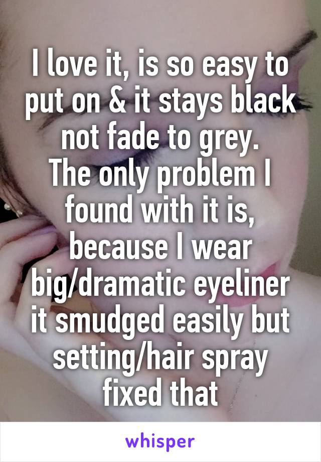 I love it, is so easy to put on & it stays black not fade to grey.
The only problem I found with it is, because I wear big/dramatic eyeliner it smudged easily but setting/hair spray fixed that