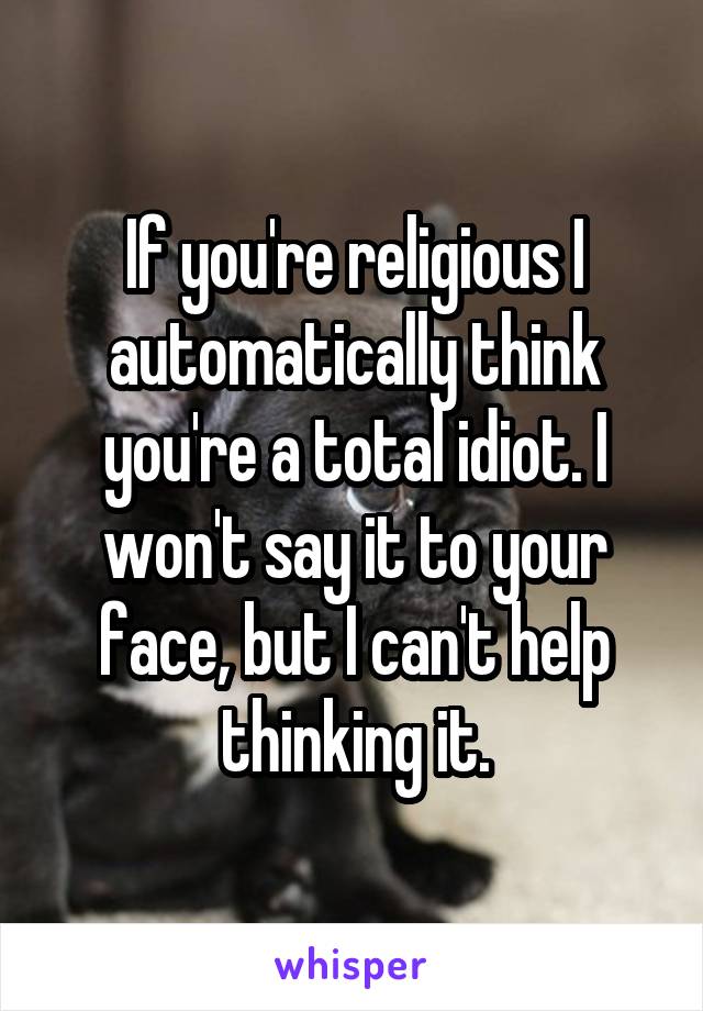 If you're religious I automatically think you're a total idiot. I won't say it to your face, but I can't help thinking it.