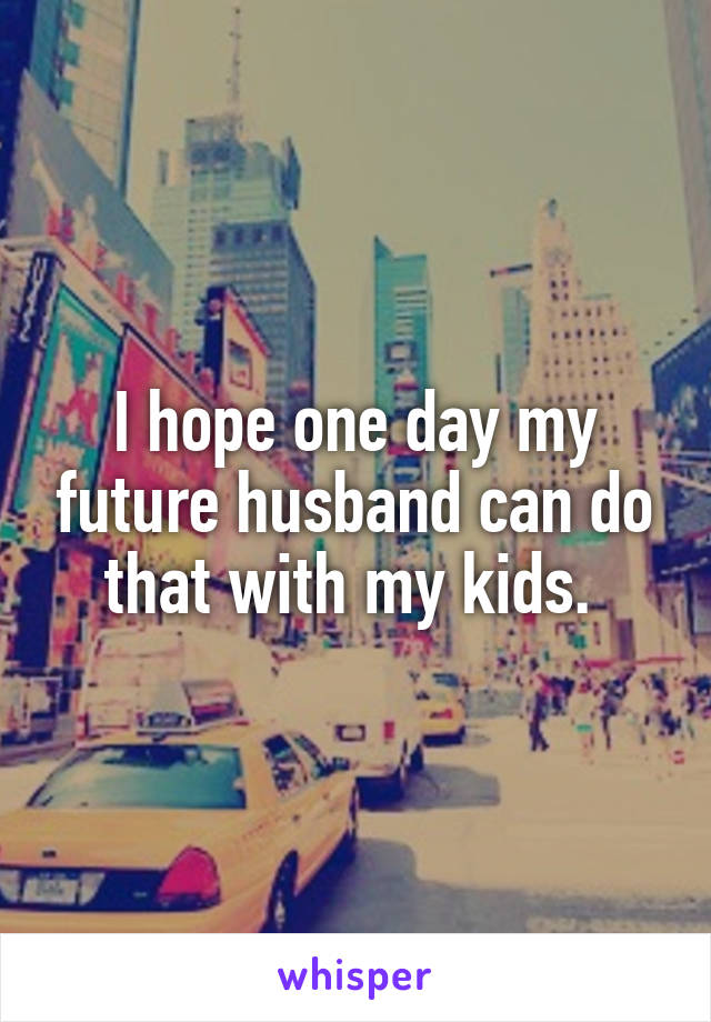 I hope one day my future husband can do that with my kids. 