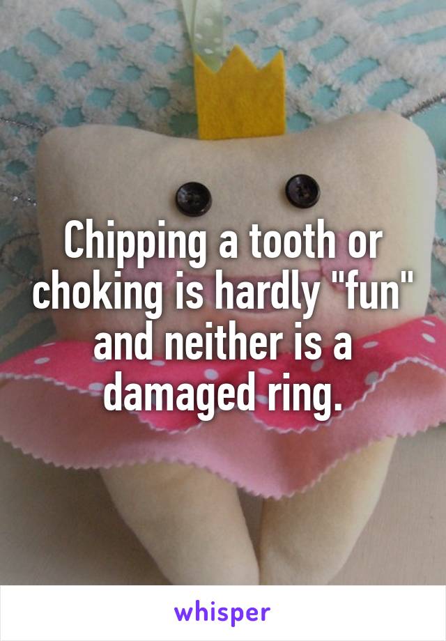 Chipping a tooth or choking is hardly "fun"
and neither is a damaged ring.