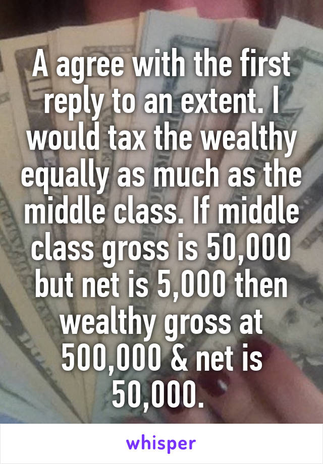 A agree with the first reply to an extent. I would tax the wealthy equally as much as the middle class. If middle class gross is 50,000 but net is 5,000 then wealthy gross at 500,000 & net is 50,000. 