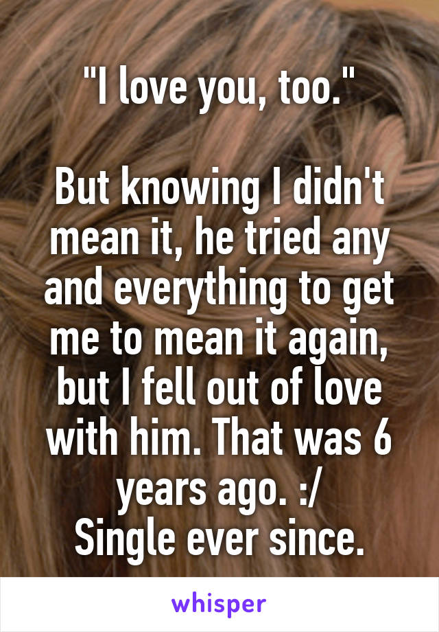 "I love you, too."

But knowing I didn't mean it, he tried any and everything to get me to mean it again, but I fell out of love with him. That was 6 years ago. :/
Single ever since.