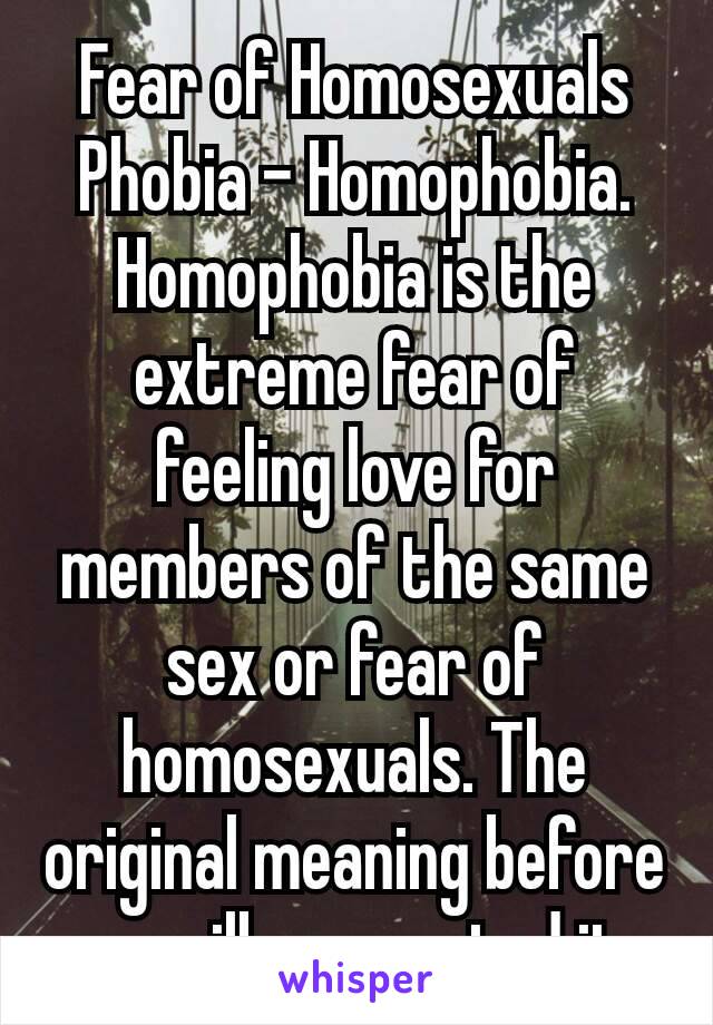 Fear of Homosexuals Phobia – Homophobia. Homophobia is the extreme fear of feeling love for members of the same sex or fear of homosexuals. The original meaning before your ilk perverted it 