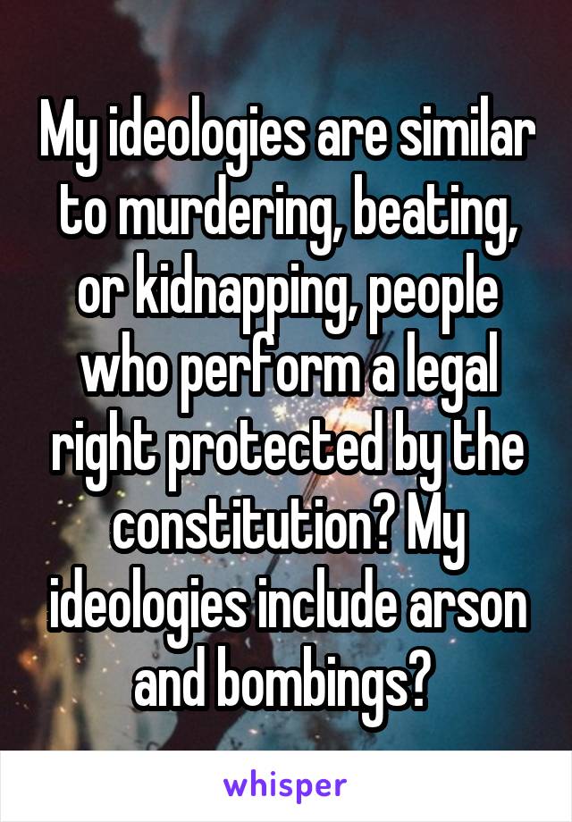 My ideologies are similar to murdering, beating, or kidnapping, people who perform a legal right protected by the constitution? My ideologies include arson and bombings? 