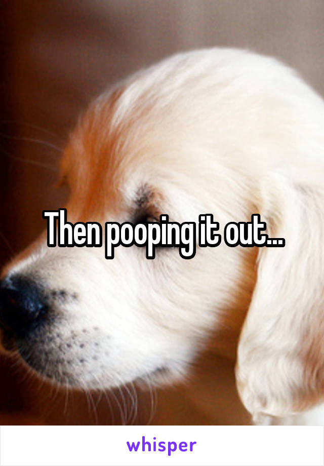 Then pooping it out...