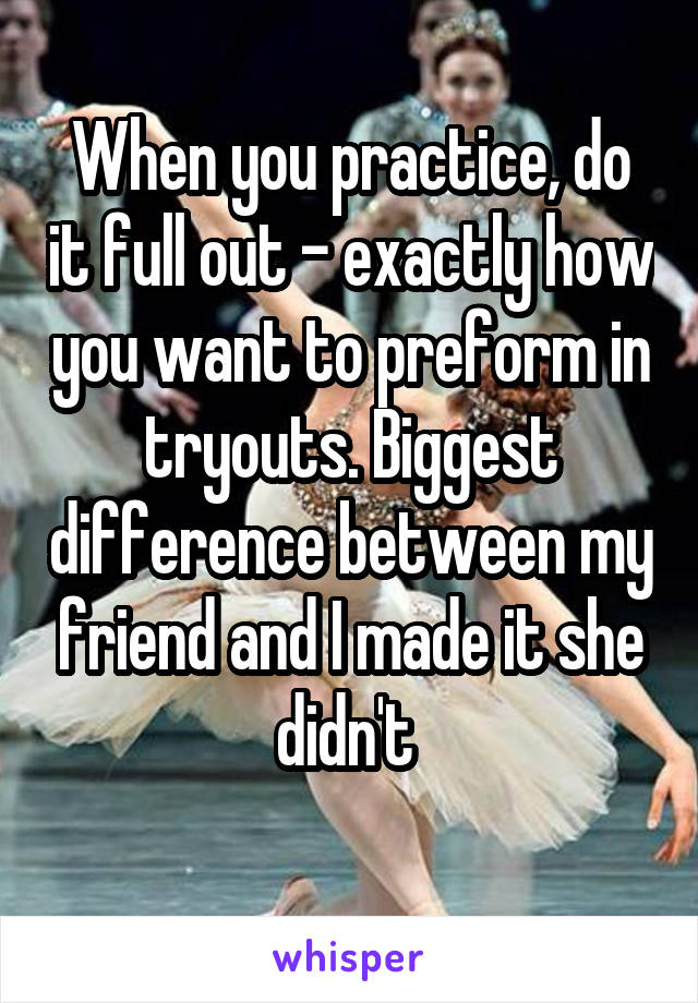 When you practice, do it full out - exactly how you want to preform in tryouts. Biggest difference between my friend and I made it she didn't 
