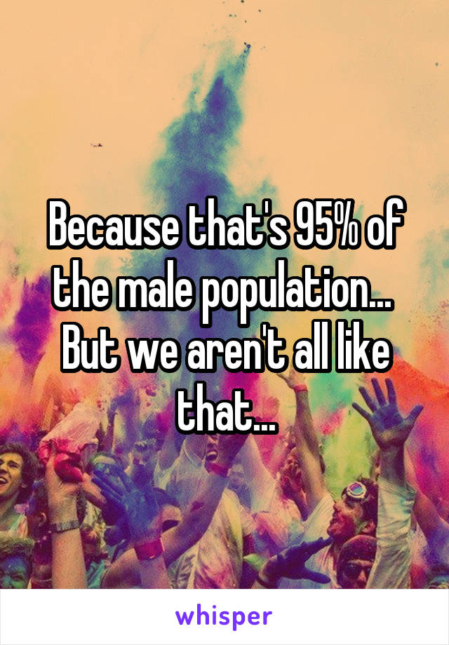 Because that's 95% of the male population... 
But we aren't all like that...