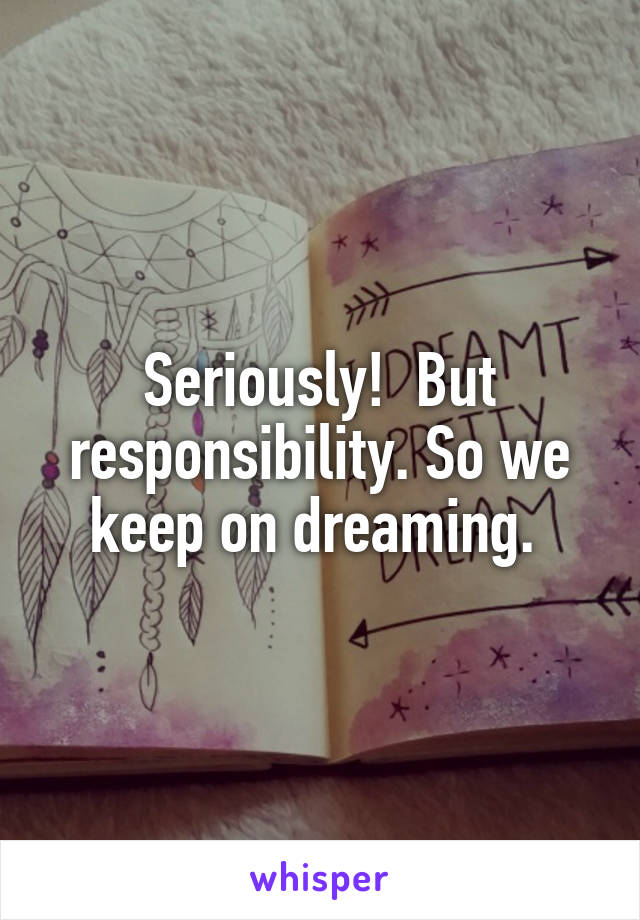 Seriously!  But responsibility. So we keep on dreaming. 