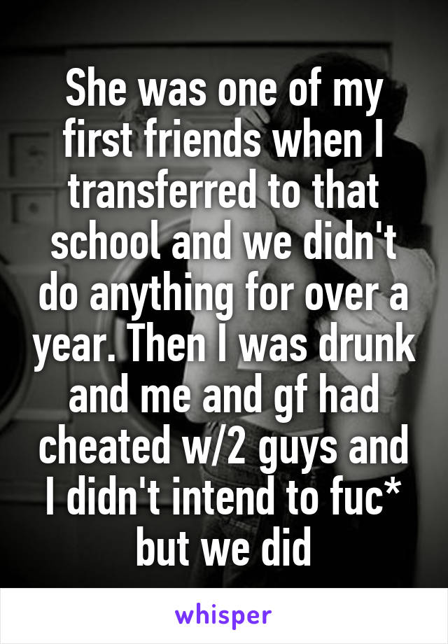 She was one of my first friends when I transferred to that school and we didn't do anything for over a year. Then I was drunk and me and gf had cheated w/2 guys and I didn't intend to fuc* but we did