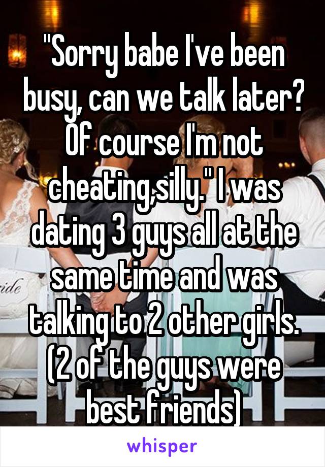 "Sorry babe I've been busy, can we talk later? Of course I'm not cheating,silly." I was dating 3 guys all at the same time and was talking to 2 other girls. (2 of the guys were best friends)