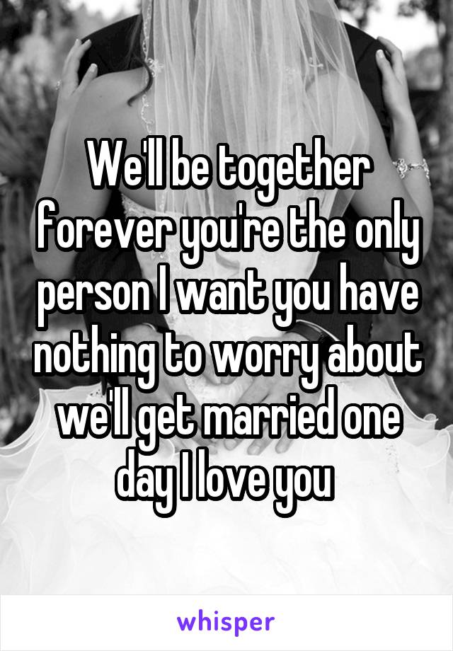 We'll be together forever you're the only person I want you have nothing to worry about we'll get married one day I love you 