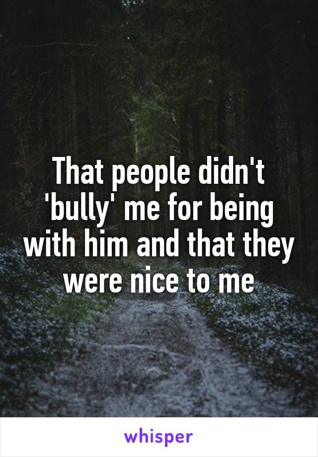 That people didn't 'bully' me for being with him and that they were nice to me