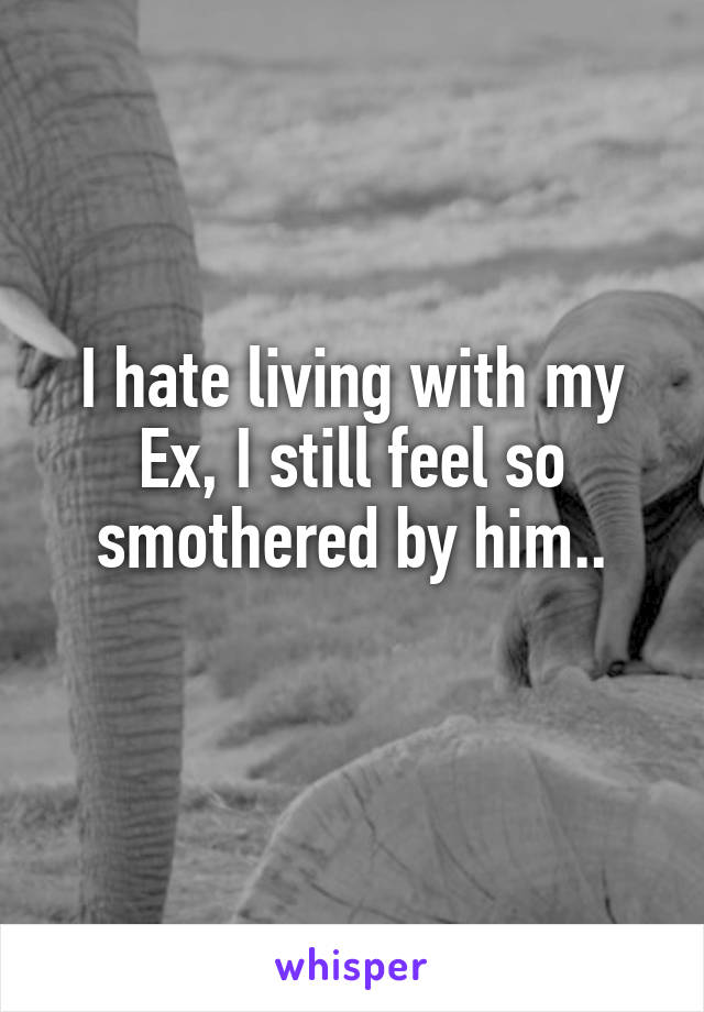 I hate living with my Ex, I still feel so smothered by him..
