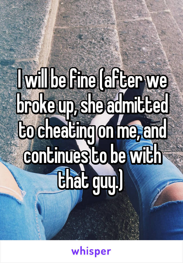 I will be fine (after we broke up, she admitted to cheating on me, and continues to be with that guy.) 